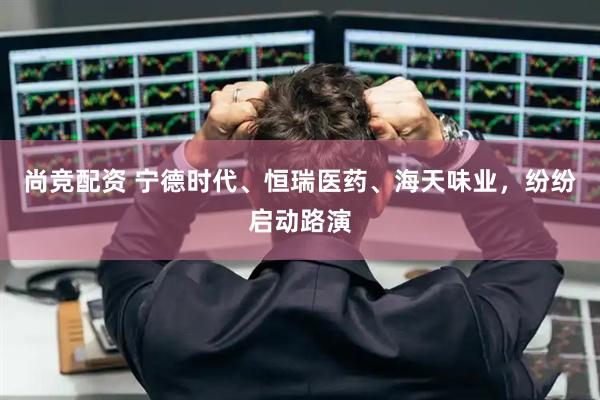尚竞配资 宁德时代、恒瑞医药、海天味业，纷纷启动路演
