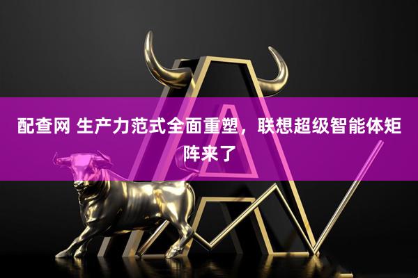 配查网 生产力范式全面重塑，联想超级智能体矩阵来了