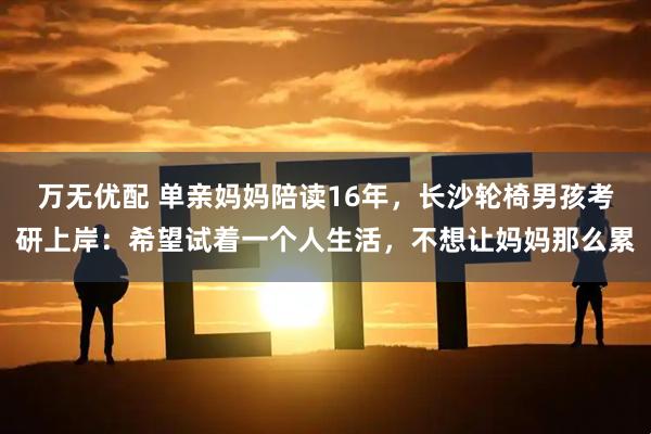 万无优配 单亲妈妈陪读16年，长沙轮椅男孩考研上岸：希望试着一个人生活，不想让妈妈那么累