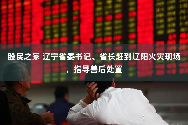 股民之家 辽宁省委书记、省长赶到辽阳火灾现场，指导善后处置