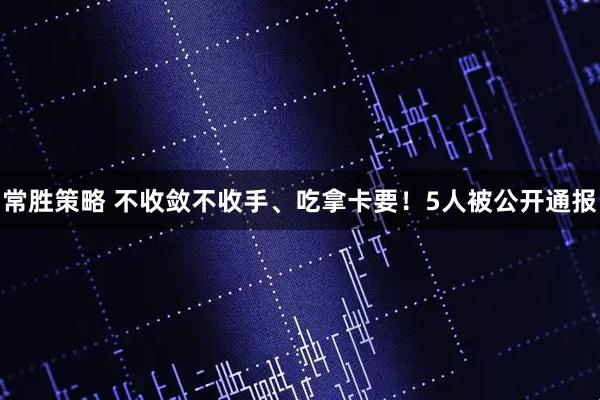 常胜策略 不收敛不收手、吃拿卡要！5人被公开通报