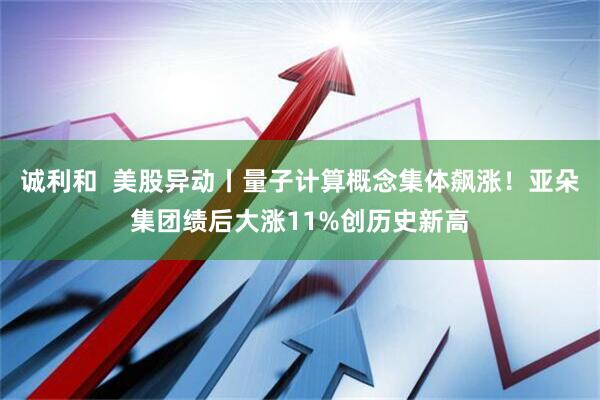 诚利和  美股异动丨量子计算概念集体飙涨！亚朵集团绩后大涨11%创历史新高