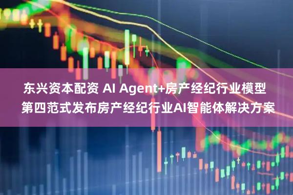 东兴资本配资 AI Agent+房产经纪行业模型  第四范式发布房产经纪行业AI智能体解决方案