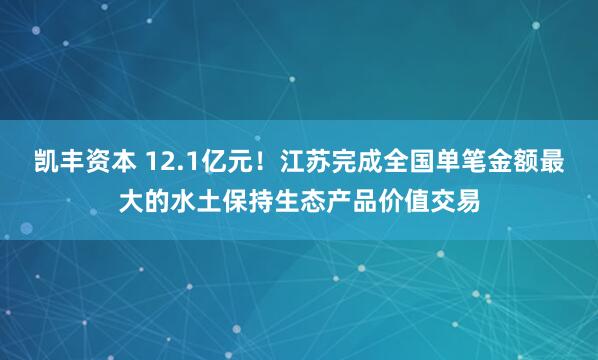 凯丰资本 12.1亿元！江苏完成全国单笔金额最大的水土保持生态产品价值交易
