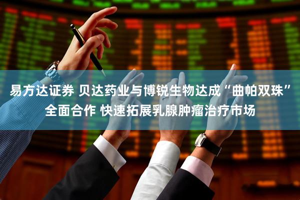 易方达证券 贝达药业与博锐生物达成“曲帕双珠”全面合作 快速拓展乳腺肿瘤治疗市场