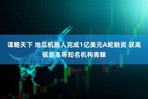 谋略天下 地瓜机器人完成1亿美元A轮融资 获高瓴资本等知名机构青睐