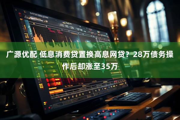 广源优配 低息消费贷置换高息网贷？28万债务操作后却涨至35万