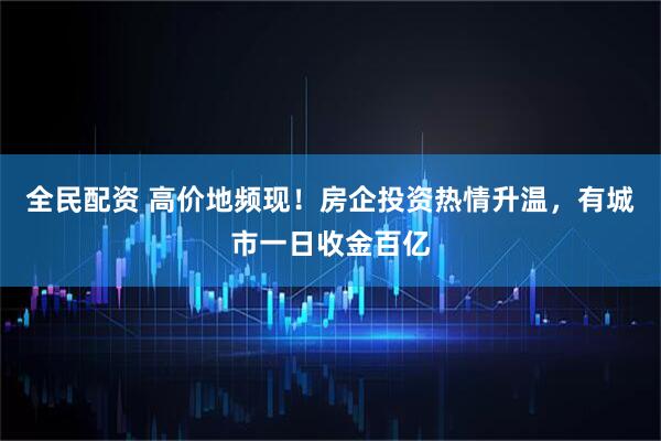 全民配资 高价地频现！房企投资热情升温，有城市一日收金百亿