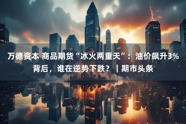 万德资本 商品期货“冰火两重天”：油价飙升3%背后，谁在逆势下跌？｜期市头条