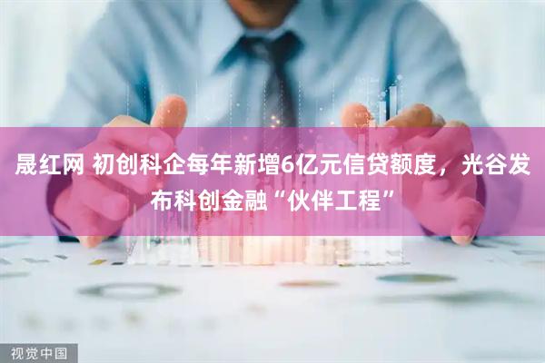 晟红网 初创科企每年新增6亿元信贷额度，光谷发布科创金融“伙伴工程”