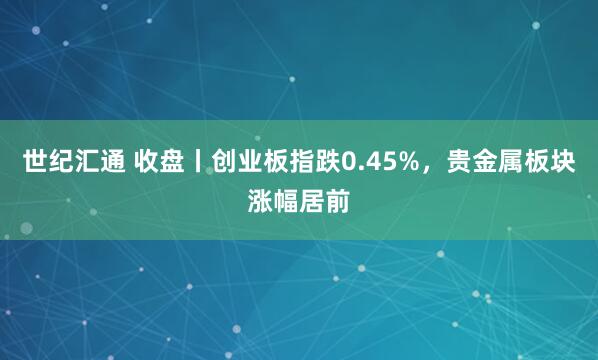 世纪汇通 收盘丨创业板指跌0.45%，贵金属板块涨幅居前