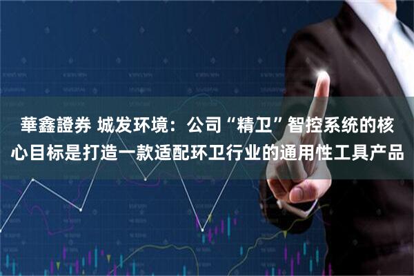 華鑫證券 城发环境：公司“精卫”智控系统的核心目标是打造一款适配环卫行业的通用性工具产品