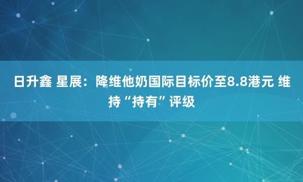 日升鑫 星展：降维他奶国际目标价至8.8港元 维持“持有”评级