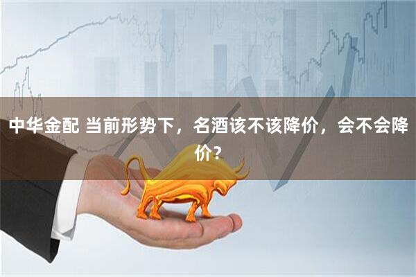 中华金配 当前形势下，名酒该不该降价，会不会降价？