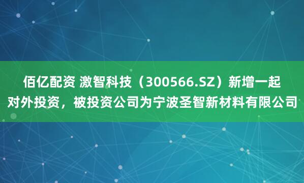 佰亿配资 激智科技（300566.SZ）新增一起对外投资，被投资公司为宁波圣智新材料有限公司