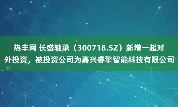热丰网 长盛轴承（300718.SZ）新增一起对外投资，被投资公司为嘉兴睿擎智能科技有限公司
