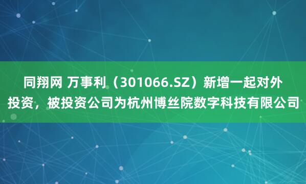 同翔网 万事利（301066.SZ）新增一起对外投资，被投资公司为杭州博丝院数字科技有限公司