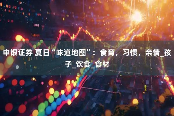 申银证券 夏日“味道地图”：食育，习惯，亲情_孩子_饮食_食材