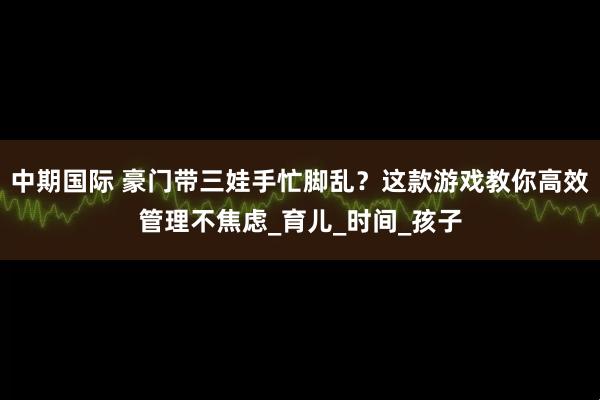 中期国际 豪门带三娃手忙脚乱？这款游戏教你高效管理不焦虑_育儿_时间_孩子