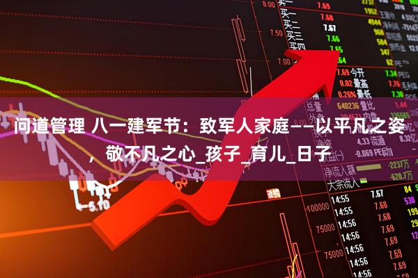 问道管理 八一建军节：致军人家庭——以平凡之姿，敬不凡之心_孩子_育儿_日子