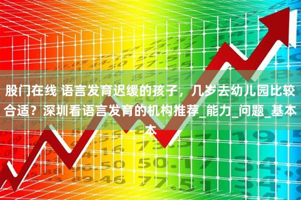 股门在线 语言发育迟缓的孩子，几岁去幼儿园比较合适？深圳看语言发育的机构推荐_能力_问题_基本