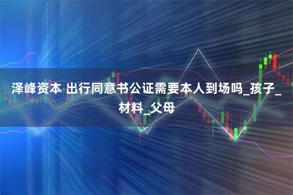 泽峰资本 出行同意书公证需要本人到场吗_孩子_材料_父母