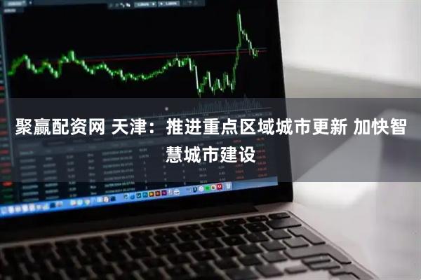 聚赢配资网 天津：推进重点区域城市更新 加快智慧城市建设