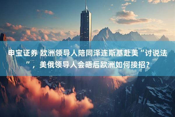 申宝证券 欧洲领导人陪同泽连斯基赴美“讨说法”，美俄领导人会晤后欧洲如何接招？