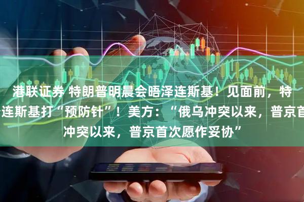 港联证券 特朗普明晨会晤泽连斯基！见面前，特朗普隔空给泽连斯基打“预防针”！美方：“俄乌冲突以来，普京首次愿作妥协”