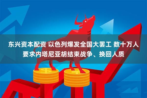 东兴资本配资 以色列爆发全国大罢工 数十万人要求内塔尼亚胡结束战争、换回人质