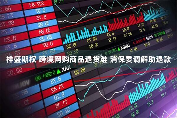 祥盛期权 跨境网购商品退货难 消保委调解助退款