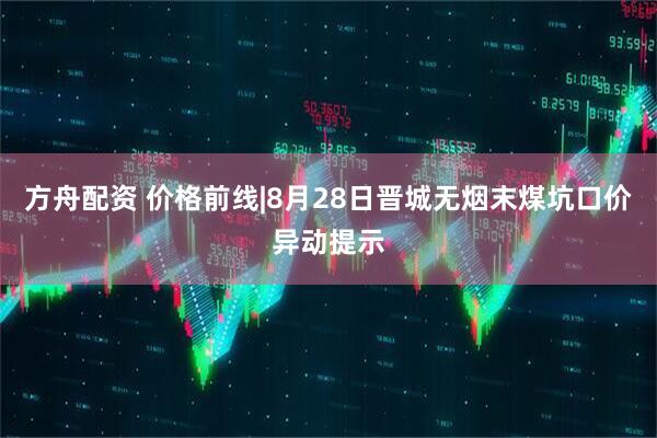 方舟配资 价格前线|8月28日晋城无烟末煤坑口价异动提示