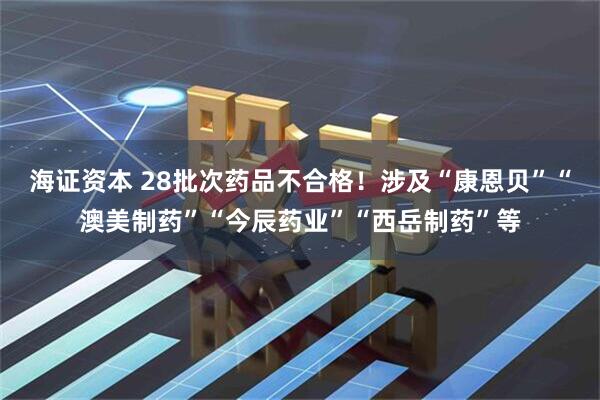 海证资本 28批次药品不合格！涉及“康恩贝”“澳美制药”“今辰药业”“西岳制药”等