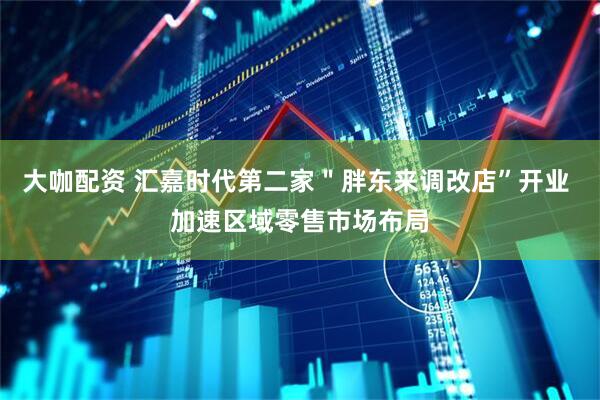大咖配资 汇嘉时代第二家＂胖东来调改店”开业 加速区域零售市场布局