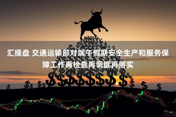 汇操盘 交通运输部对端午假期安全生产和服务保障工作再检查再调度再落实