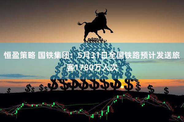 恒盈策略 国铁集团：5月31日全国铁路预计发送旅客1780万人次