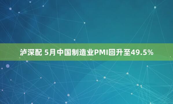 泸深配 5月中国制造业PMI回升至49.5%