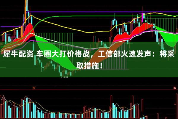 犀牛配资 车圈大打价格战，工信部火速发声：将采取措施！