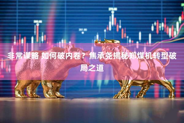 非常谋略 如何破内卷？焦承尧揭秘郑煤机转型破局之道