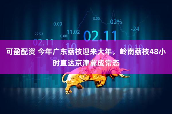 可盈配资 今年广东荔枝迎来大年，岭南荔枝48小时直达京津冀成常态
