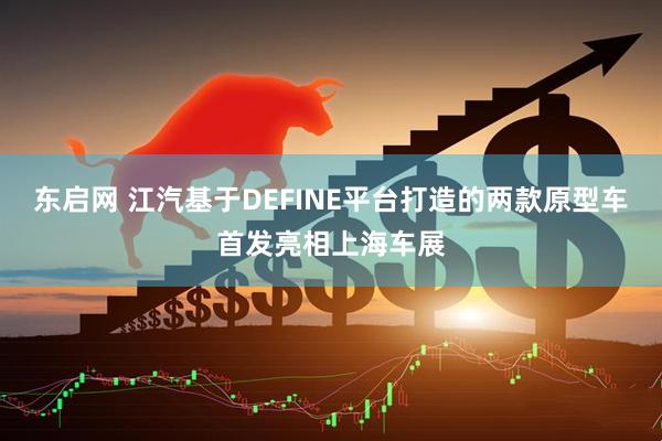 东启网 江汽基于DEFINE平台打造的两款原型车首发亮相上海车展