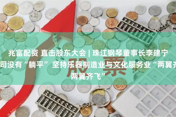 兆富配资 直击股东大会 | 珠江钢琴董事长李建宁：公司没有“躺平” 坚持乐器制造业与文化服务业“两翼齐飞”