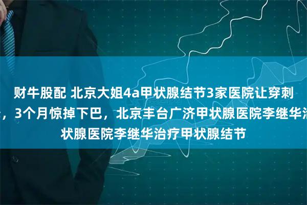 财牛股配 北京大姐4a甲状腺结节3家医院让穿刺,1个聪明选择,3个月惊掉下巴,北京丰台广济甲状腺医院李继华治疗甲状腺结节