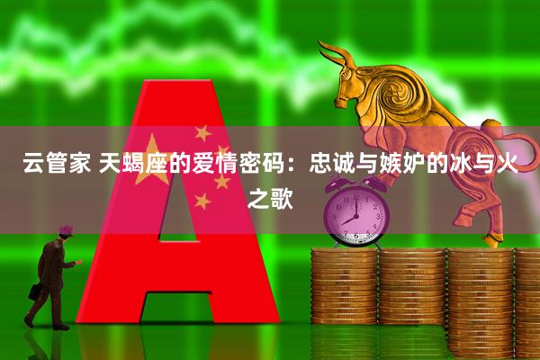 云管家 天蝎座的爱情密码:忠诚与嫉妒的冰与火之歌