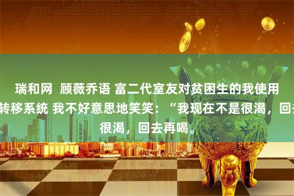 瑞和网 顾薇乔语 富二代室友对贫困生的我使用了存款转移系统 我不好意思地笑笑:“我现在不是很渴,回去再喝。