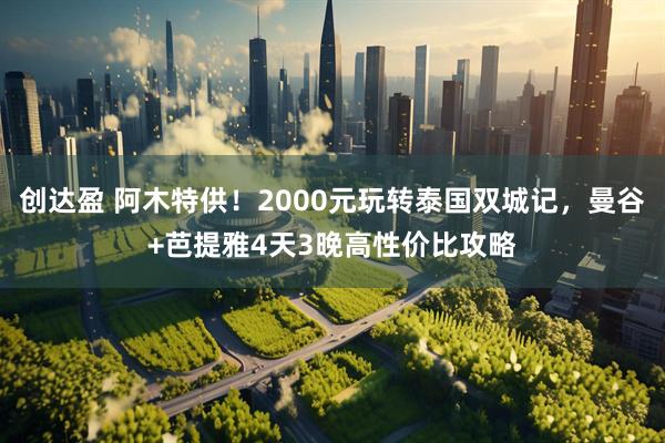 创达盈 阿木特供!2000元玩转泰国双城记,曼谷+芭提雅4天3晚高性价比攻略