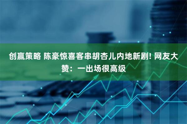 创赢策略 陈豪惊喜客串胡杏儿内地新剧! 网友大赞：一出场很高级