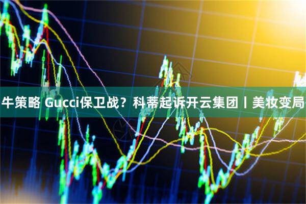 牛策略 Gucci保卫战？科蒂起诉开云集团丨美妆变局