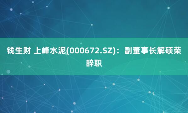 钱生财 上峰水泥(000672.SZ)：副董事长解硕荣辞职