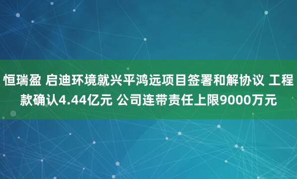 恒瑞盈 启迪环境就兴平鸿远项目签署和解协议 工程款确认4.44亿元 公司连带责任上限9000万元